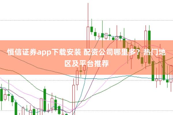恒信证券app下载安装 配资公司哪里多？热门地区及平台推荐